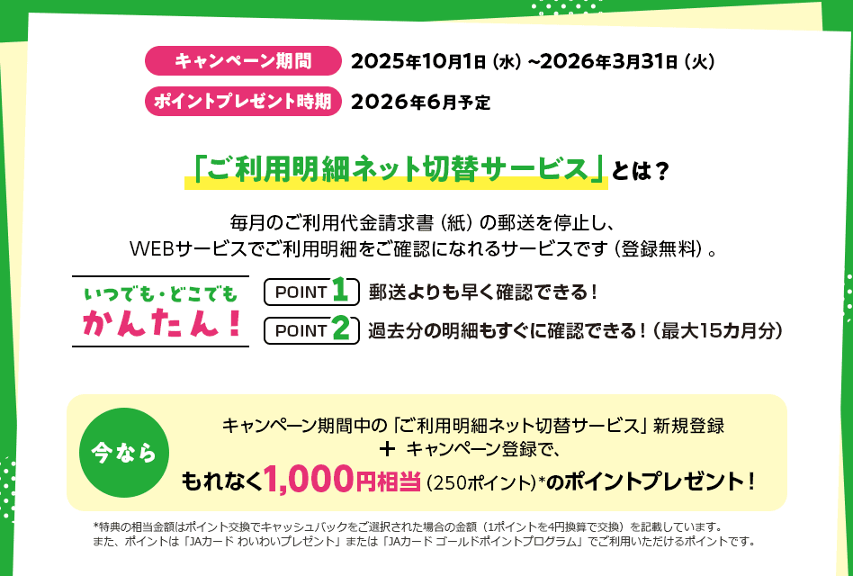 キャンペーン期間 2025年10月1日（水）～2026年3月31日（火） ポイントプレゼント時期 2026年6月予定 「ご利用明細ネット切替サービス」とは？ 毎月のご利用代金請求書（紙）の郵送を停止し、WEBサービスでご利用明細をご確認になれるサービスです（登録無料）。 いつでも・どこでもかんたん！ POINT1 郵送よりも早く確認できる！ POINT2 過去分の明細もすぐに確認できる！（最大15カ月分） 今なら キャンペーン期間中の「ご利用明細ネット切替サービス」新規登録 ＋ キャンペーン登録で、もれなく1,000円相当（250ポイント）*のポイントプレゼント！ *特典の相当金額はポイント交換でキャッシュバックをご選択された場合の金額（1ポイントを4円換算で交換）を記載しています。また、ポイントは「JAカード わいわいプレゼント」または「JAカード ゴールドポイントプログラム」でご利用いただけるポイントです。