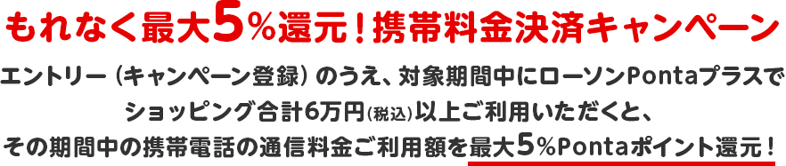 もれなく最大5%還元!携帯料金決済キャンペーン エントリー(キャンペーン登録)のうえ、対象期間中にローソンPontaプラスでショッピング合計6万円(税込)以上ご利用いただくと、その期間中の携帯電話の通信料金ご利用額を最大5%Pontaポイント還元! もれなく最大5%還元!携帯料金決済キャンペーン エントリー(キャンペーン登録)のうえ、対象期間中にローソンPontaプラスでショッピング合計6万円(税込)以上ご利用いただくと、その期間中の携帯電話の通信料金ご利用額を最大5%Pontaポイント還元!