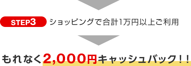 STEP3 ショッピングで合計1万円以上ご利用 もれなく2,000円キャッシュバック!! STEP3 ショッピングで合計1万円以上ご利用 もれなく2,000円キャッシュバック!!