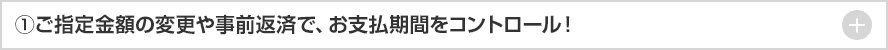 ①ご指定金額の変更や事前返済で、お支払期間をコントロール! + ①ご指定金額の変更や事前返済で、お支払期間をコントロール! +