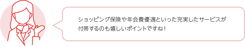ショッピング保険や年会費優遇といった充実したサービスが付帯するのも嬉しいポイントですね! ショッピング保険や年会費優遇といった充実したサービスが付帯するのも嬉しいポイントですね!