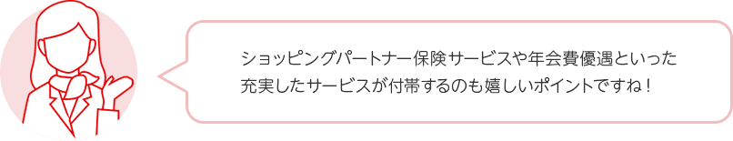 ショッピングパートナー保険サービスや年会費優遇といった充実したサービスが付帯するのも嬉しいポイントですね！