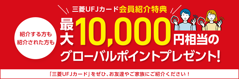 三菱UFJカード会員紹介特典 紹介する方も 紹介された方も 最大10,000円相当のグローバルポイントプレゼント! 「三菱UFJカード」をぜひ、お友達やご家族にご紹介ください! 三菱UFJカード会員紹介特典 紹介する方も 紹介された方も 最大10,000円相当のグローバルポイントプレゼント! 「三菱UFJカード」をぜひ、お友達やご家族にご紹介ください!