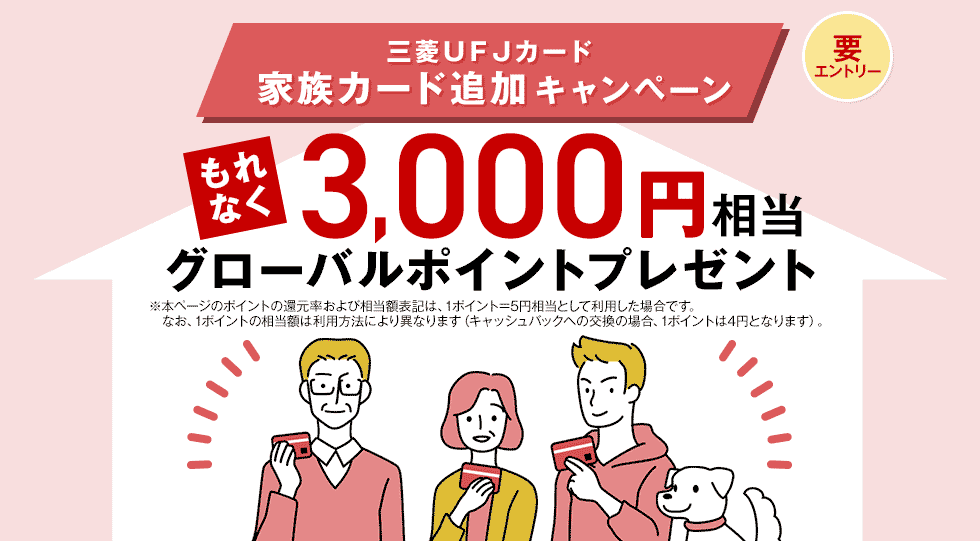 三菱UFJカード 家族カード追加キャンペーン 要エントリー もれなく 3,000円相当グローバルポイントプレゼント ※本ページのポイントの還元率および相当額表記は、1ポイント=5円相当として利用した場合です。なお、1ポイントの相当額は利用方法により異なります(キャッシュバックへの交換の場合、1ポイントは4円となります)。 三菱UFJカード 家族カード追加キャンペーン 要エントリー もれなく 3,000円相当グローバルポイントプレゼント ※本ページのポイントの還元率および相当額表記は、1ポイント=5円相当として利用した場合です。なお、1ポイントの相当額は利用方法により異なります(キャッシュバックへの交換の場合、1ポイントは4円となります)。