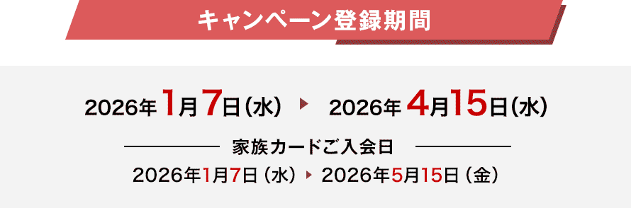 キャンペーン登録期間 2026年1月7日(水) 2026年4月15日(水) 家族カードご入会日 2026年1月7日(水) 2026年5月15日(金) キャンペーン登録期間 2026年1月7日(水) 2026年4月15日(水) 家族カードご入会日 2026年1月7日(水) 2026年5月15日(金)
