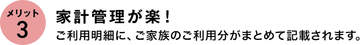 メリット3 家計管理が楽! ご利用明細に、ご家族のご利用分がまとめて記載されます。 メリット3 家計管理が楽! ご利用明細に、ご家族のご利用分がまとめて記載されます。