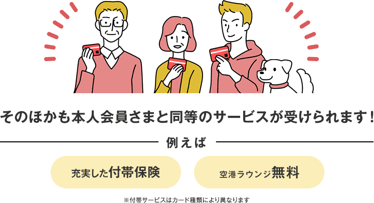 そのほかも本人会員さまと同等のサービスが受けられます! 例えば 充実した付帯保険 空港ラウンジ無料 ※付帯サービスはカード種類により異なります そのほかも本人会員さまと同等のサービスが受けられます! 例えば 充実した付帯保険 空港ラウンジ無料 ※付帯サービスはカード種類により異なります