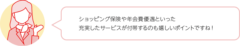 ショッピング保険や年会費優遇といった充実したサービスが付帯するのも嬉しいポイントですね！