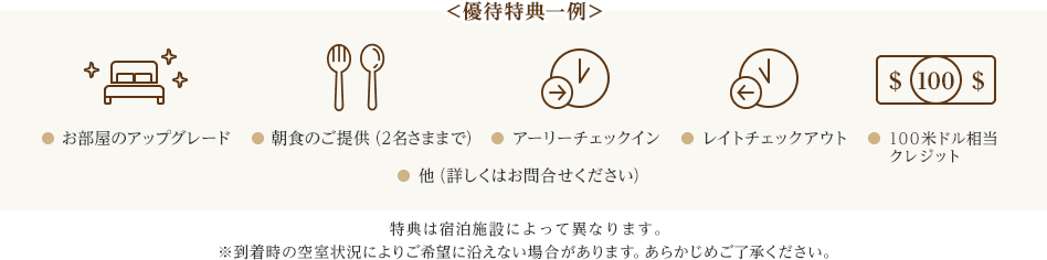 ＜優待特典一例＞ お部屋のアップグレード 朝食のご提供（2名さままで） アーリーチェックイン レイトチェックアウト ＄ 100 ＄ 100米ドル相当クレジット 他（詳しくはお問合せください） 特典は宿泊施設によって異なります。 ※到着時の空室状況によりご希望に沿えない場合があります。あらかじめご了承ください。