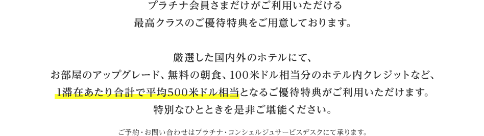 プラチナ会員さまだけがご利用いただける最高クラスのご優待特典をご用意しております。厳選した国内外のホテルにて、お部屋のアップグレード、無料の朝食、100米ドル相当分のホテル内クレジットなど、1滞在あたり合計で平均500米ドル相当となるご優待特典がご利用いただけます。特別なひとときを是非ご堪能ください。ご予約・お問い合わせはプラチナ・コンシェルジュサービスデスクにて承ります。