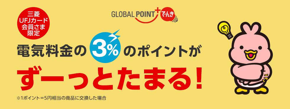 GLOBAL POINT でんき 三菱UFJカード会員さま限定 電気料金の3%のポイントがずーっとたまる! ※1ポイント=5円相当の商品に交換した場合 GLOBAL POINT でんき 三菱UFJカード会員さま限定 電気料金の3%のポイントがずーっとたまる! ※1ポイント=5円相当の商品に交換した場合