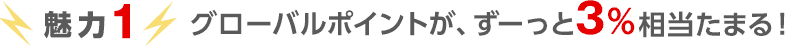 魅力1 グローバルポイントが、ずーっと3%相当たまる! 魅力1 グローバルポイントが、ずーっと3%相当たまる!