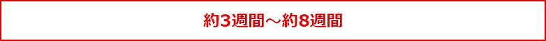 約3週間~約8週間 約3週間~約8週間