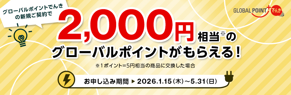GLOBAL POINT でんき グローバルポイントでんきの新規ご契約で2,000円相当※のグローバルポイントがもらえる! ※1ポイント=5円相当の商品に交換した場合 お申し込み期間 2026.1.15(木)~5.31(日) GLOBAL POINT でんき グローバルポイントでんきの新規ご契約で2,000円相当※のグローバルポイントがもらえる! ※1ポイント=5円相当の商品に交換した場合 お申し込み期間 2026.1.15(木)~5.31(日)