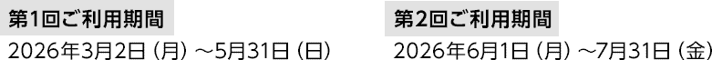 第1回ご利用期間 2026年3月2日（月）～5月31日（日） 第2回ご利用期間 2026年6月1日（月）～7月31日（金）