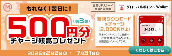 もれなく！翌日に！ 第3弾 500円分チャージ残高プレゼント 三菱ＵＦＪカード会員さま対象 GLOBAL POINT Wallet グローバルポイント Wallet 新規ダウンロード＆チャージ（2,000円以上） ※キャンペーンには条件・ご留意事項があります。 ※画面はイメージです。 くわしくはこちら 2026年2月2日 月 7月31日 金
