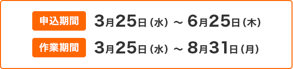 申込期間 3月25日(水)~6月25日(木) 作業期間 3月25日(水)~8月31日(月) 申込期間 3月25日(水)~6月25日(木) 作業期間 3月25日(水)~8月31日(月)