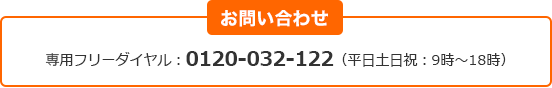 お問い合わせ 専用フリーダイヤル:0120‐032‐122(平日土日祝:9時~18時) お問い合わせ 専用フリーダイヤル:0120‐032‐122(平日土日祝:9時~18時)