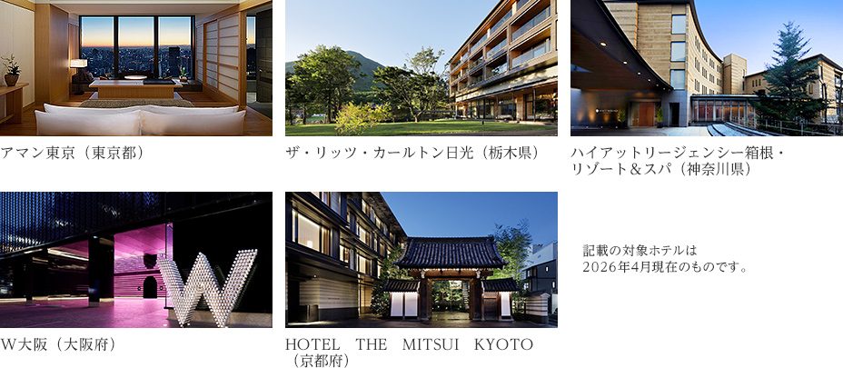 アマン東京（東京都） ザ・リッツ・カールトン日光（栃木県） ハイアットリージェンシー箱根・リゾート＆スパ（神奈川県） W大阪（大阪府） HOTEL　THE　MITSUI　KYOTO（京都府） 記載の対象ホテルは2026年4月現在のものです。