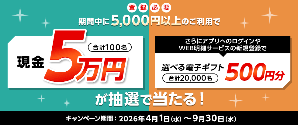登録必要 期間中に5,000円以上のご利用で現金5万円 合計100名 さらにアプリへのログインやWEB明細サービスの新規登録で選べる電子ギフト500円分 合計20,000名が抽選で当たる！ キャンペーン期間：2026年4月1日（水）～9月30日（水）