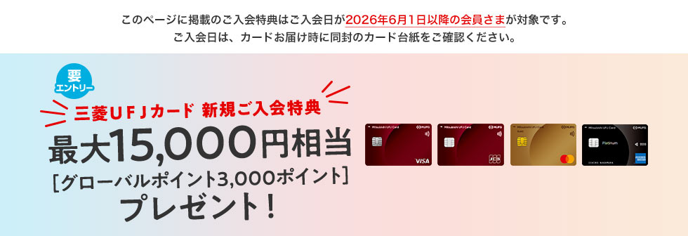 このページに掲載のご入会特典はご入会日が2026年6月1日以降の会員さまが対象です。ご入会日は、カードお届け時に同封のカード台紙をご確認ください。 要エントリー 三菱ＵＦＪカード 新規ご入会特典 最大15,000円相当［グローバルポイント3,000ポイント］プレゼント！