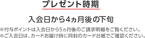 プレゼント時期 入会日から4ヵ月後の下旬 ※付与ポイントは入会日から5ヵ月後のご請求明細をご覧ください。 ※ご入会日は、カードお届け時に同封のカード台紙でご確認ください。