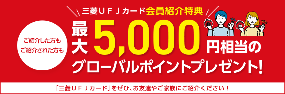 三菱UFJカード会員紹介特典 ご紹介した方も ご紹介された方も 最大5,000円相当のグローバルポイントプレゼント! 「三菱UFJカード」をぜひ、お友達やご家族にご紹介ください! 三菱UFJカード会員紹介特典 ご紹介した方も ご紹介された方も 最大5,000円相当のグローバルポイントプレゼント! 「三菱UFJカード」をぜひ、お友達やご家族にご紹介ください!