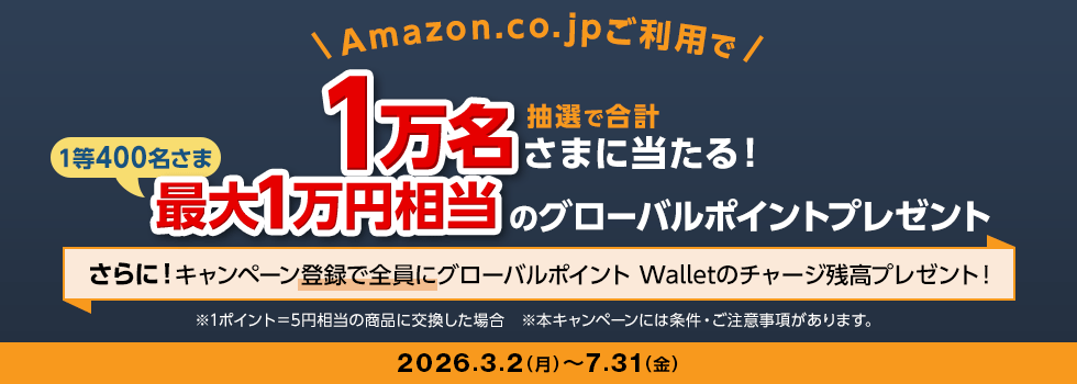 Amazon.co.jpご利用で 抽選で合計1万名さまに当たる！ 1等400名さま 最大1万円相当のグローバルポイントプレゼント さらに！キャンペーン登録で全員にグローバルポイント Walletのチャージ残高プレゼント！ ※1ポイント＝5円相当の商品に交換した場合 ※本キャンペーンには条件・ご注意事項があります。 2026.3.2（月）～7.31（金）