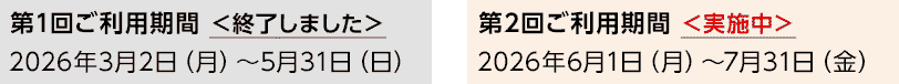 第1回ご利用期間 ＜終了しました＞ 2026年3月2日（月）～5月31日（日） 第2回ご利用期間 ＜実施中＞ 2026年6月1日（月）～7月31日（金）