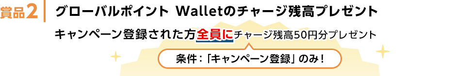 賞品2 グローバルポイント Walletのチャージ残高プレゼント キャンペーン登録された方全員にチャージ残高50円分プレゼント 条件：「キャンペーン登録」のみ！