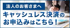 法人のお客さまへ キャッシュレス決済のお申込みはこちら! 法人のお客さまへ キャッシュレス決済のお申込みはこちら!