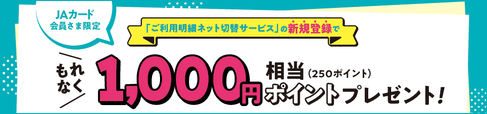 JAカード会員さま限定 「ご利用明細ネット切替サービス」の新規登録で もれなく 1,000円相当(250ポイント)ポイントプレゼント! JAカード会員さま限定 「ご利用明細ネット切替サービス」の新規登録で もれなく 1,000円相当(250ポイント)ポイントプレゼント!