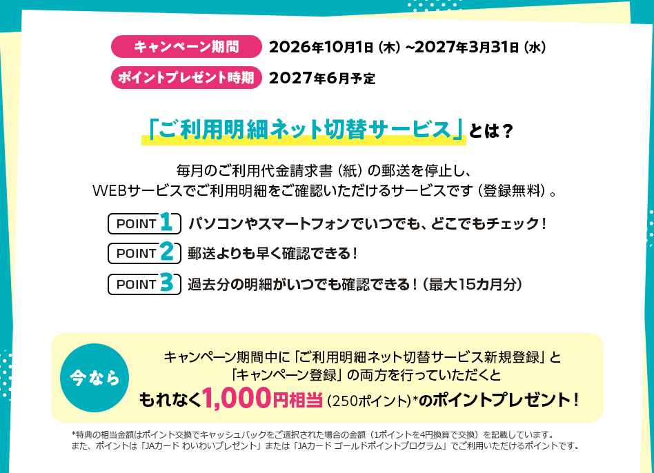 キャンペーン期間 2026年10月1日（木）～2027年3月31日（水） ポイントプレゼント時期 2027年6月予定 「ご利用明細ネット切替サービス」とは？ 毎月のご利用代金請求書（紙）の郵送を停止し、WEBサービスでご利用明細をご確認いただけるサービスです（登録無料）。 POINT1 パソコンやスマートフォンでいつでも、どこでもチェック！ POINT2 郵送よりも早く確認できる！ POINT3 過去分の明細がいつでも確認できる！（最大15カ月分） 今なら キャンペーン期間中に「ご利用明細ネット切替サービス新規登録」と「キャンペーン登録」の両方を行っていただくともれなく1,000円相当（250ポイント）*のポイントプレゼント！ *特典の相当金額はポイント交換でキャッシュバックをご選択された場合の金額（1ポイントを4円換算で交換）を記載しています。また、ポイントは「JAカード わいわいプレゼント」または「JAカード ゴールドポイントプログラム」でご利用いただけるポイントです。