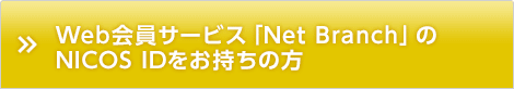 Web会員サービス「Net Branch」のNICOS IDをお持ちの方 Web会員サービス「Net Branch」のNICOS IDをお持ちの方