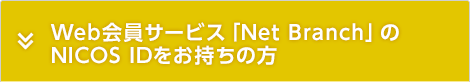 Web会員サービス「Net Branch」のNICOS IDをお持ちの方 Web会員サービス「Net Branch」のNICOS IDをお持ちの方