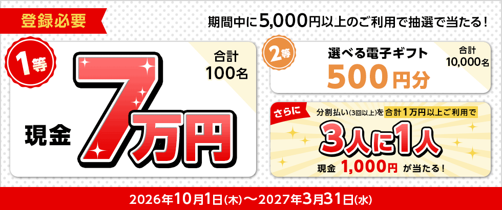 登録必要 期間中に5,000円以上のご利用で抽選で当たる！ 1等 現金7万円 合計100名 2等 選べる電子ギフト500円分 合計10,000名 さらに 分割払い（3回以上）を合計1万円以上ご利用で 3人に1人 現金1,000円が当たる！ 2026年10月1日（木）～2027年3月31日（水）