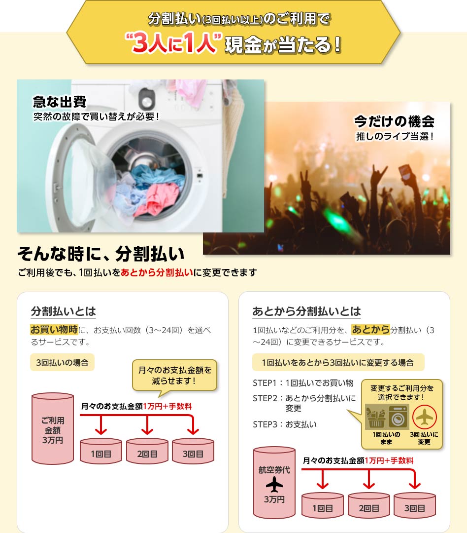 分割払い(3回払い以上)のご利用で“3人に1人”現金が当たる！ 急な出費 突然の故障で買い替えが必要！ 今だけの機会 推しのライブ当選！ そんな時に、分割払い ご利用後でも、1回払いをあとから分割払いに変更できます 分割払いとは お買い物時に、お支払い回数（3～24回）を選べるサービスです。 3回払いの場合 ご利用金額3万円 月々のお支払金額1万円+手数料 月々のお支払金額を減らせます！ 1回目 2回目 3回目 あとから分割払いとは 1回払いなどのご利用分を、あとから分割払い（3～24回）に変更できるサービスです。 1回払いをあとから3回払いに変更する場合 STEP1：1回払いでお買い物 STEP2：あとから分割払いに変更 変更するご利用分を選択できます！ 1回払いのまま 3回払いに変更 STEP3：お支払い 航空券代3万円 月々のお支払金額1万円+手数料 1回目 2回目 3回目
